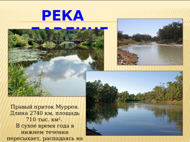 РЕКА ДАРЛИНГ Правый приток Муррея. Длина 2740 км, площадь 710 тыс. км 2 . В сухое время года в нижнем течении пересыхает, распадаясь на отдельные плёсы. 