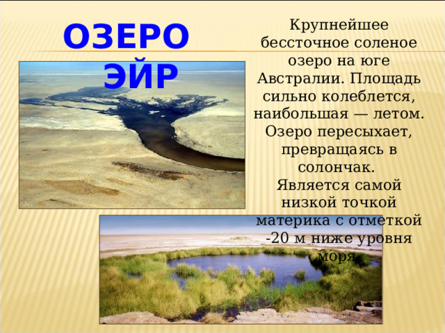 ОЗЕРО ЭЙР Крупнейшее бессточное соленое озеро на юге Австралии. Площадь сильно колеблется, наибольшая — летом. Озеро пересыхает, превращаясь в солончак. Является самой низкой точкой материка с отметкой -20 м ниже уровня моря. 