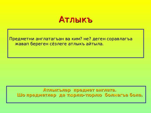 Атлыкъ Предметни англатагъан ва ким? не? деген соравлагъа жавап береген сёзлеге атлыкъ айтыла.  Атлыкълар предмет англата.  Шо предметлер де тюрлю-тюрлю болмагъа бола.  