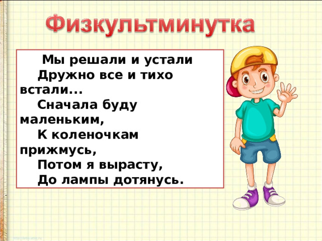  Мы решали и устали      Дружно все и тихо встали...      Сначала буду маленьким,      К коленочкам прижмусь,      Потом я вырасту,      До лампы дотянусь. 