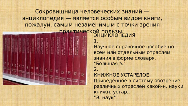 Сокровищница человеческих знаний — энциклопедия — является особым видом книги, пожалуй, самым незаменимым с точки зрения практической пользы. ЭНЦИКЛОПЕДИЯ 1. Научное справочное пособие по всем или отдельным отраслям знания в форме словаря. 