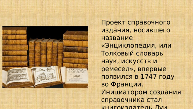 Проект справочного издания, носившего название «Энциклопедия, или Толковый словарь наук, искусств и ремесел», впервые появился в 1747 году во Франции. Инициатором создания справочника стал книгоиздатель Луи Бретон. 