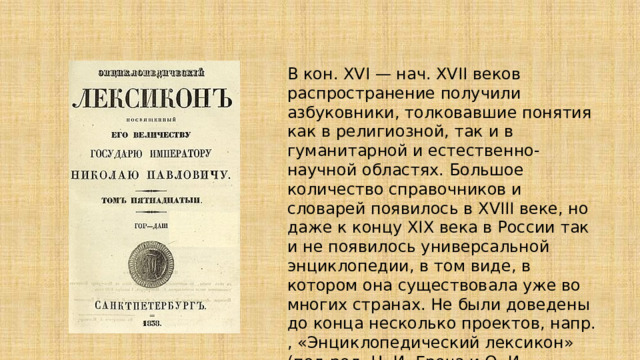 В кон. XVI — нач. XVII веков распространение получили азбуковники, толковавшие понятия как в религиозной, так и в гуманитарной и естественно-научной областях. Большое количество справочников и словарей появилось в XVIII веке, но даже к концу XIX века в России так и не появилось универсальной энциклопедии, в том виде, в котором она существовала уже во многих странах. Не были доведены до конца несколько проектов, напр. , «Энциклопедический лексикон» (под ред. Н. И. Греча и О. И. Сенковского) . 