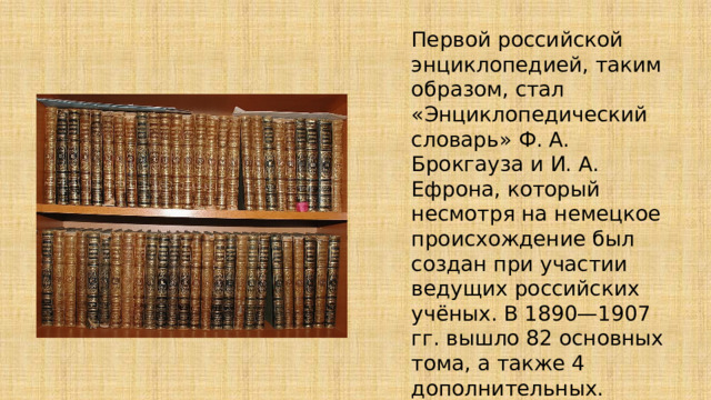 Первой российской энциклопедией, таким образом, стал «Энциклопедический словарь» Ф. А. Брокгауза и И. А. Ефрона, который несмотря на немецкое происхождение был создан при участии ведущих российских учёных. В 1890—1907 гг. вышло 82 основных тома, а также 4 дополнительных. Тираж составил, по разным данным, от 30 до 75 тыс. экземпляров. 