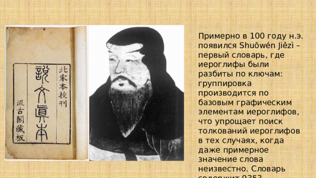 Примерно в 100 году н.э. появился Shuōwén Jiězì – первый словарь, где иероглифы были разбиты по ключам: группировка производится по базовым графическим элементам иероглифов, что упрощает поиск толкований иероглифов в тех случаях, когда даже примерное значение слова неизвестно. Словарь содержит 9353 иероглифов, известен его автор: Сюй Шень. 