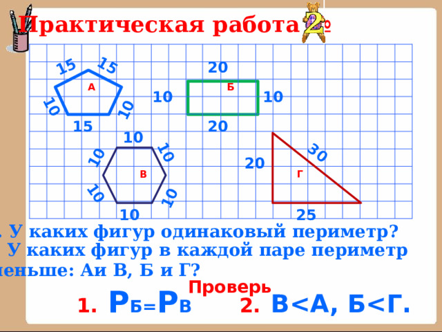 10 10 10 10 15 15 10 10 30 Практическая работа № А   В Б      Г  20 10 10 20 15 10 20 25 10 1. У каких фигур одинаковый периметр? 2. У каких фигур в каждой паре периметр  меньше: Аи В, Б и Г? Проверь 1.  Р Б= Р В   2.  B 