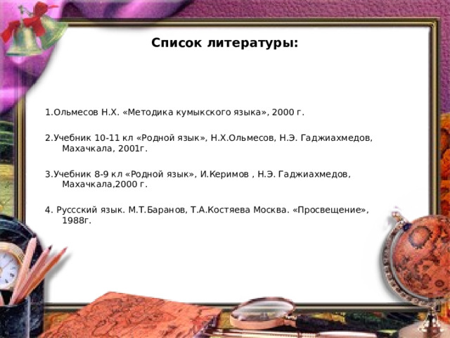 Список литературы: 1.Ольмесов Н.Х. «Методика кумыкского языка», 2000 г.   2.Учебник 10-11 кл «Родной язык», Н.Х.Ольмесов, Н.Э. Гаджиахмедов, Махачкала, 2001г.   3.Учебник 8-9 кл «Родной язык», И.Керимов , Н.Э. Гаджиахмедов, Махачкала,2000 г.   4. Руссский язык. М.Т.Баранов, Т.А.Костяева Москва. «Просвещение», 1988г.      