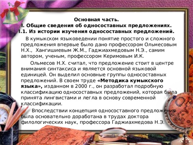    Основная часть.  I. Общие сведения об односоставных предложениях.  I. 1 . Из истории изучения односоставных предложений.    В кумыкском языковедении понятие простого и сложного предложения впервые было дано профессором Ольмесовым Н.Х., Хангишиевым Ж.М., Гаджиахмедовым Н.Э., самим автором, ученым, профессором Керимовым И.К.  Ольмесов Н.Х. считал, что предложение стоит в центре внимания синтаксиса и является основной языковой единицей. Он выделил основные группы односоставных предложений. В своем труде «Методика кумыкского языка», изданном в 2000 г., он разработал подробную классификацию односоставных предложений, которая была принята лингвистами и легла в основу современной классификации.  Впоследствии концепция односоставного предложения была основательно доработана в трудах доктора филологических наук, профессора Гаджиахмедова Н.Э. 