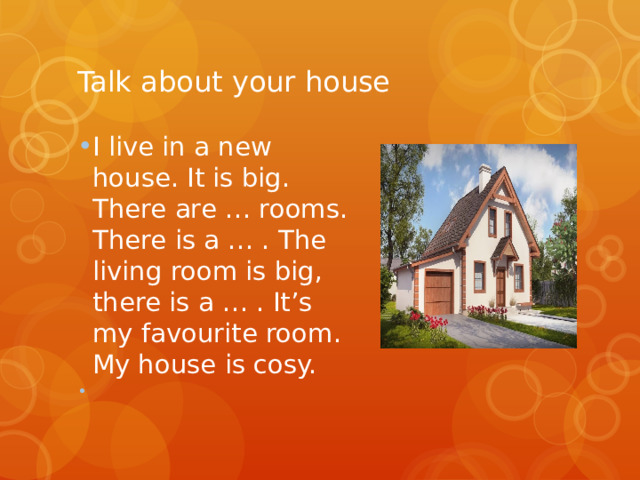 Talk about your house I live in a new house. It is big. There are … rooms. There is a … . The living room is big, there is a … . It’s my favourite room. My house is cosy.   
