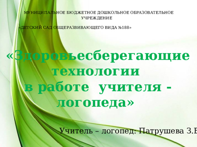  МУНИЦИПАЛЬНОЕ БЮДЖЕТНОЕ ДОШКОЛЬНОЕ ОБРАЗОВАТЕЛЬНОЕ УЧРЕЖДЕНИЕ «ДЕТСКИЙ САД ОБЩЕРАЗВИВАЮЩЕГО ВИДА №188»  «Здоровьесберегающие технологии в работе учителя - логопеда» Учитель – логопед: Патрушева З.Е. 