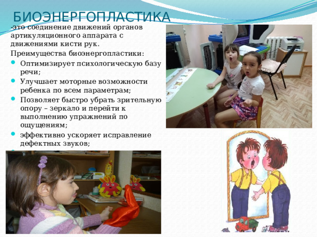  БИОЭНЕРГОПЛАСТИКА -это соединение движений органов артикуляционного аппарата с движениями кисти рук. Преимущества биоэнергопластики: Оптимизирует психологическую базу речи; Улучшает моторные возможности ребенка по всем параметрам; Позволяет быстро убрать зрительную опору – зеркало и перейти к выполнению упражнений по ощущениям; эффективно ускоряет исправление дефектных звуков; усиливает импульсы, идущие к коре головного мозга от языка. 