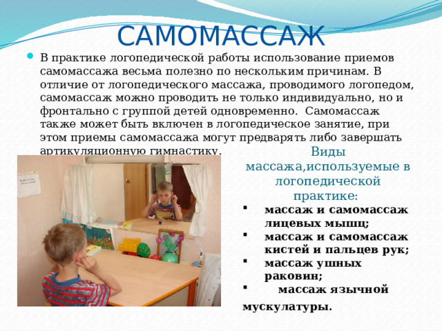 Самомассаж   В практике логопедической работы использование приемов самомассажа весьма полезно по нескольким причинам. В отличие от логопедического массажа, проводимого логопедом, самомассаж можно проводить не только индивидуально, но и фронтально с группой детей одновременно. Самомассаж также может быть включен в логопедическое занятие, при этом приемы самомассажа могут предварять либо завершать артикуляционную гимнастику. Виды массажа,используемые в логопедической практике: массаж и самомассаж лицевых мышц; массаж и самомассаж кистей и пальцев рук; массаж ушных раковин;  массаж язычной мускулатуры .  