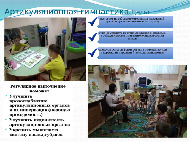 помогает выработке полноценных положений органов артикуляционного аппарата; учит объединять простые движения в сложные, необходимые для правильного произнесения звуков; является основой формирования речевых звуков и коррекции нарушений звукопроизношения Артикуляционная гимнастика. Цель: Регулярное выполнение поможет: Улучшить кровоснабжение артикуляционных органов и их иннервацию(нервную проходимость) Улучшить подвижность артикуляционных органов Укрепить мышечную систему языка,губ,щёк 
