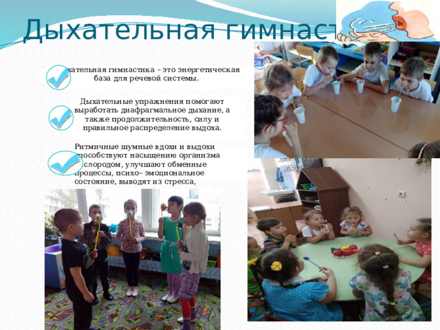 Дыхательная гимнастика – это энергетическая база для речевой системы. Дыхательные упражнения помогают выработать диафрагмальное дыхание, а также продолжительность, силу и правильное распределение выдоха. Ритмичные шумные вдохи и выдохи способствуют насыщению организма кислородом, улучшают обменные процессы, психо– эмоциональное состояние, выводят из стресса, повышают иммунитет. Дыхательная гимнастика 