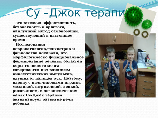 Су –Джок терапия  это высокая эффективность, безопасность и простота, наилучший метод самопомощи, существующий в настоящее время.  Исследования невропатологов,психиатров и физиологов показали, что морфологическо функциональное формирование речевых областей коры головного мозга совершается под влиянием кинестетических импульсов, идущих от пальцев рук. Поэтому, наряду с пальчиковыми играми, мозаикой, штриховкой, лепкой, рисованием, в логопедических целях Су-Джок терапия активизирует развитие речи ребенка.  