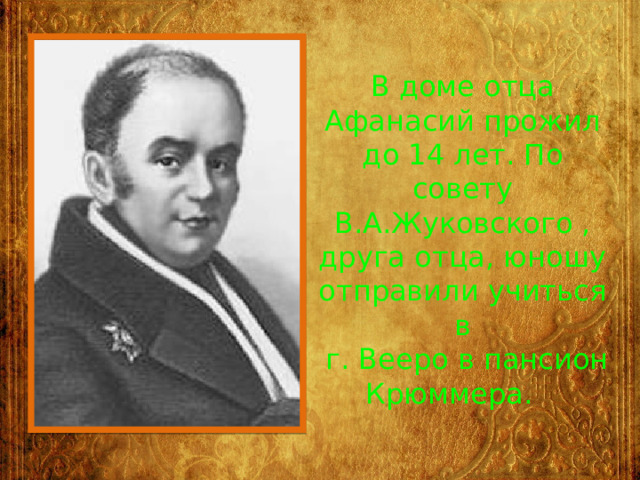 В доме отца Афанасий прожил до 14 лет. По совету В.А.Жуковского , друга отца, юношу отправили учиться в  г. Вееро в пансион Крюммера. 