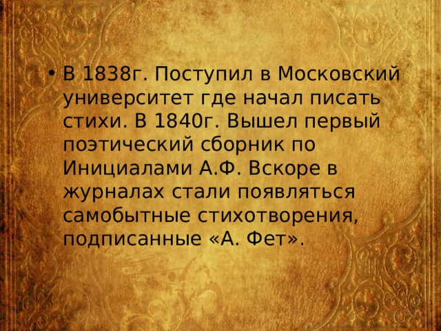 В 1838г. Поступил в Московский университет где начал писать стихи. В 1840г. Вышел первый поэтический сборник по Инициалами А.Ф. Вскоре в журналах стали появляться самобытные стихотворения, подписанные «А. Фет». 