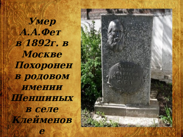 Умер А.А.Фет  в 1892г. в Москве  Похоронен в родовом имении Шеншиных в селе Клейменове 