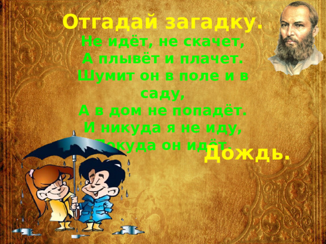 Отгадай загадку. Не идёт, не скачет, А плывёт и плачет. Шумит он в поле и в саду, А в дом не попадёт. И никуда я не иду, Покуда он идёт. Дождь. 