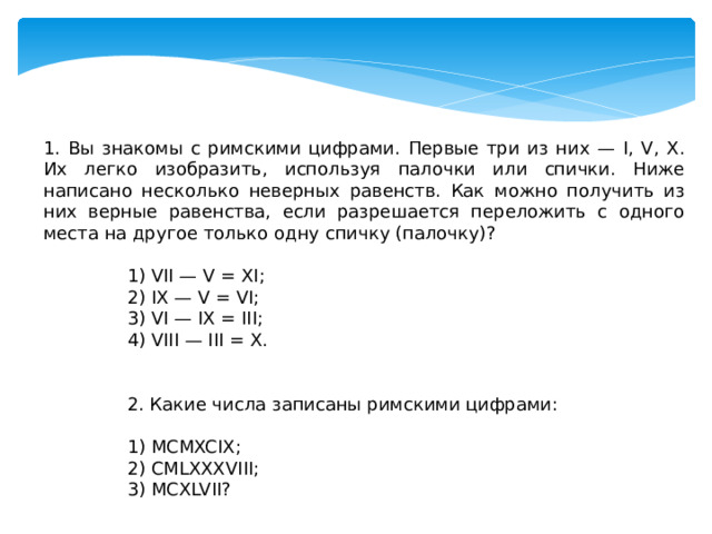 1. Вы знакомы с римскими цифрами. Первые три из них — I, V, X. Их легко изобразить, используя палочки или спички. Ниже написано несколько неверных равенств. Как можно получить из них верные равенства, если разрешается переложить с одного места на другое только одну спичку (палочку)? 1) VII — V = XI; 2) IX — V = VI; 3) VI — IX = III; 4) VIII — III = X. 2. Какие числа записаны римскими цифрами: 1) MCMXCIX; 2) CMLXXXVIII; 3) MCXLVII? 