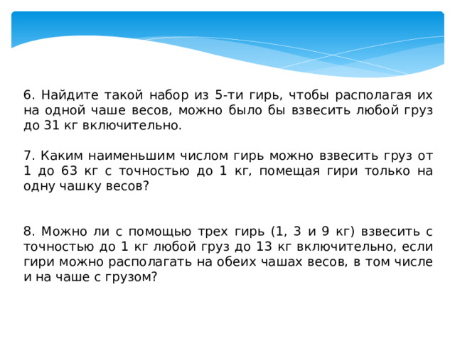 6. Найдите такой набор из 5-ти гирь, чтобы располагая их на одной чаше весов, можно было бы взвесить любой груз до 31 кг включительно. 7. Каким наименьшим числом гирь можно взвесить груз от 1 до 63 кг с точностью до 1 кг, помещая гири только на одну чашку весов? 8. Можно ли с помощью трех гирь (1, 3 и 9 кг) взвесить с точностью до 1 кг любой груз до 13 кг включительно, если гири можно располагать на обеих чашах весов, в том числе и на чаше с грузом? 