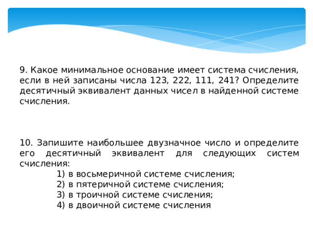 9. Какое минимальное основание имеет система счисления, если в ней записаны числа 123, 222, 111, 241? Определите десятичный эквивалент данных чисел в найденной системе счисления. 10. Запишите наибольшее двузначное число и определите его десятичный эквивалент для следующих систем счисления: 1) в восьмеричной системе счисления; 2) в пятеричной системе счисления; 3) в троичной системе счисления; 4) в двоичной системе счисления 
