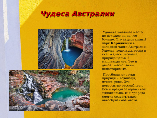 Чудеса Австралии  Удивительнейшее место, не похожее ни на что больше. Это национальный парк Кариджини в западной части Австралии. Ущелья, водопады, озера и скалы здесь рисовала природа целых 2 миллиарда лет. Это и делает место таким неповторимым.   Преобладают звуки природы – водопады, птицы, реки. Это невероятно расслабляет. Все и правда завораживает. Удивительно, как природа смогла создать такое невообразимое место.  