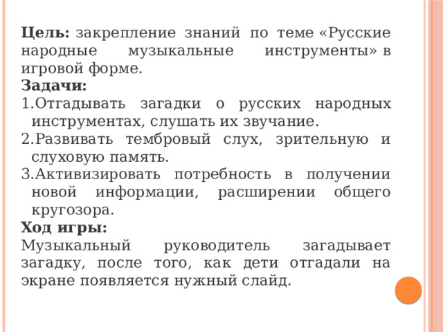  Цель:  закрепление знаний по теме «Русские народные музыкальные инструменты» в игровой форме. Задачи: Отгадывать загадки о русских народных инструментах, слушать их звучание. Развивать тембровый слух, зрительную и слуховую память. Активизировать потребность в получении новой информации, расширении общего кругозора. Ход игры: Музыкальный руководитель загадывает загадку, после того, как дети отгадали на экране появляется нужный слайд. 