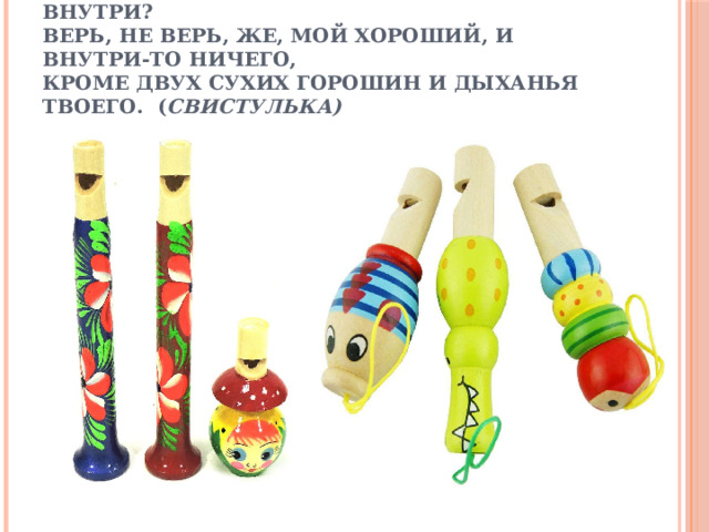 Птица-свиристелка, звонкая поделка!  Ну-ка, ну-ка, говори, что там у тебя внутри?  Верь, не верь, же, мой хороший, и внутри-то ничего,  Кроме двух сухих горошин и дыханья твоего. ( Свистулька)   
