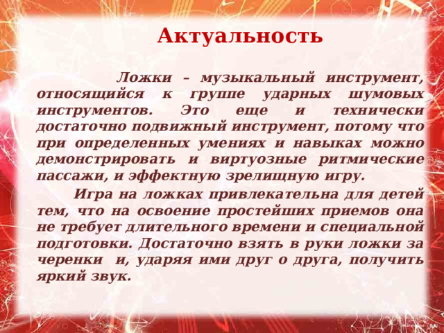  Актуальность  Ложки – музыкальный инструмент, относящийся к группе ударных шумовых инструментов. Это еще и технически достаточно подвижный инструмент, потому что при определенных умениях и навыках можно демонстрировать и виртуозные ритмические пассажи, и эффектную зрелищную игру.  Игра на ложках привлекательна для детей тем, что на освоение простейших приемов она не требует длительного времени и специальной подготовки. Достаточно взять в руки ложки за черенки и, ударяя ими друг о друга, получить яркий звук.  