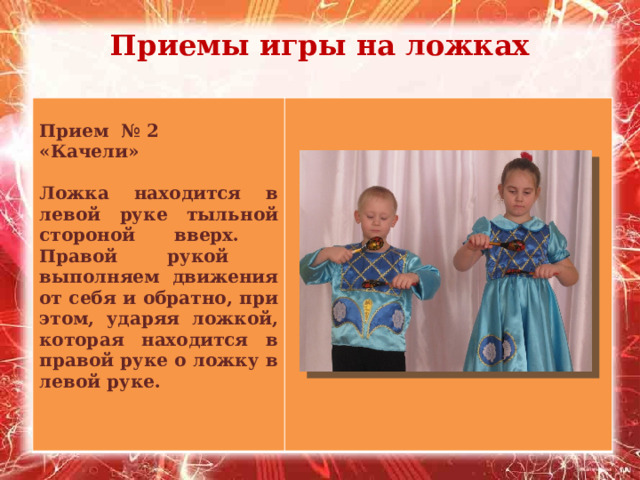 Приемы игры на ложках   Прием № 2 «Качели»  Ложка находится в левой руке тыльной стороной вверх. Правой рукой выполняем движения от себя и обратно, при этом, ударяя ложкой, которая находится в правой руке о ложку в левой руке. 