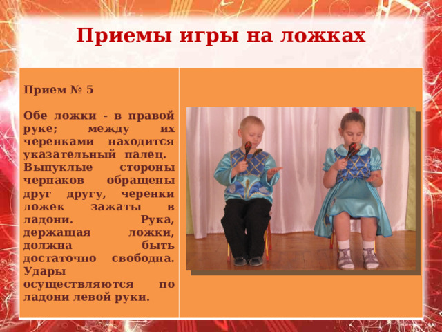 Приемы игры на ложках    Прием № 5  Обе ложки - в правой руке; между их черенками находится указательный палец. Выпуклые стороны черпаков обращены друг другу, черенки ложек зажаты в ладони. Рука, держащая ложки, должна быть достаточно свободна. Удары осуществляются по ладони левой руки.  
