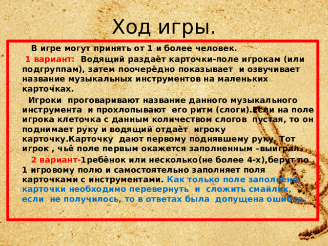 Ход игры.  В игре могут принять от 1 и более человек.  1 вариант: Водящий раздаёт карточки-поле игрокам (или подгруппам), затем поочерёдно показывает и озвучивает название музыкальных инструментов на маленьких карточках.  Игроки проговаривают название данного музыкального инструмента и прохлопывают его ритм (слоги).Если на поле игрока клеточка с данным количеством слогов пустая, то он поднимает руку и водящий отдаёт игроку карточку.Карточку дают первому поднявшему руку. Тот игрок , чьё поле первым окажется заполненным –выиграл.  2 вариант- 1ребёнок или несколько(не более 4-х),берут по 1 игровому полю и самостоятельно заполняет поля карточками с инструментами. Как только поле заполнено, карточки необходимо перевернуть и сложить смайлик, если не получилось, то в ответах была допущена ошибка. 