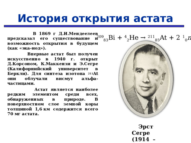 История открытия астата  В 1869 г Д.И.Мендеелеев предсказал его существование и возможность открытия в будущем (как «эка-иод»).  Впервые астат был получен искусственно в 1940 г. открыт Д.Корсоном, К.Маккензи и Э.Сегре (Калифорнийский университет в Беркли). Для синтеза изотопа 211 At они облучали висмут альфа-частицами.  Астат является наиболее редким элементом среди всех, обнаруженных в природе. В поверхностном слое земной коры толщиной 1,6 км содержится всего 70 мг астата. 209 83 Bi + 4 2 He → 211 85 At + 2   1 0 n  Эрст Сегре (1914 – 1985 г.)  