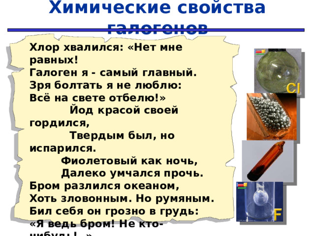 Химические свойства галогенов Хлор хвалился: «Нет мне равных! Галоген я - самый главный. Зря болтать я не люблю: Всё на свете отбелю!»  Йод красой своей гордился,  Твердым был, но испарился.  Фиолетовый как ночь,  Далеко умчался прочь. Бром разлился океаном, Хоть зловонным. Но румяным. Бил себя он грозно в грудь: «Я ведь бром! Не кто-нибудь!..»  Фтор молчал и думал: «Эх!.. Ведь приду – окислю всех…» 