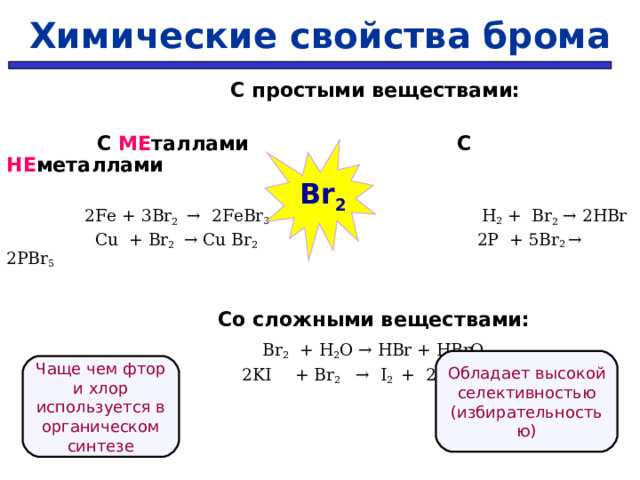 Химические свойства брома   С простыми веществами:   С МЕ таллами  С НЕ металлами  2Fe + 3 Br 2  → 2Fe Br 3   H 2 + Br 2  → 2HBr    Cu + Br 2   → Cu Br 2    2P + 5Br 2 → 2PBr 5     Со сложными веществами:  Br 2 + H 2 O → HBr + HBrO   2KI  + Br 2  →  I 2  +  2К Cl    Br 2 Обладает высокой селективностью (избирательностью) Чаще чем фтор и хлор используется в органическом синтезе 31 