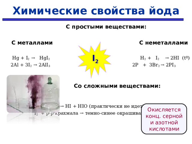 Химические свойства йода   С простыми веществами:   С металлами    С неметаллами  Hg +  I 2  →  HgI 2  H 2 + I 2   → 2HI ( t º)  2Al + 3I 2 → 2AlI 3   2P + 3Br 2 → 2PI 3     Со сложными веществами:     I 2   + H 2 O  → HI + HIO (практически не идет)  I 2 + р - р крахмала → темно-синее окрашивание    I 2 Окисляется конц. серной и азотной кислотами 33 