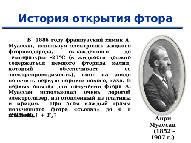 История открытия фтора  В 1886 году французский химик А. Муассан, используя электролиз жидкого фтороводорода, охлажденного до температуры –23°C (в жидкости должно содержаться немного фторида калия, который обеспечивает ее электропроводимость), смог на аноде получить первую порцию нового, газа. В первых опытах для получения фтора А. Муассан использовал очень дорогой электролизер, изготовленный из платины и иридия. При этом каждый грамм полученного фтора «съедал» до 6 г платины. 2HF→H 2 ↑ + F 2 ↑      Анри Муассан  (1852 – 1907 г.) 6 