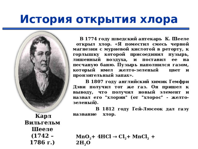 История открытия хлора  В 1774 году шведский аптекарь К. Шееле открыл хлор. «Я поместил смесь черной магнезии с муриевой кислотой в реторту, к горлышку которой присоединил пузырь, лишенный воздуха, и поставил ее на песчаную баню. Пузырь наполнился газом, который имел желто-зеленый цвет и пронзительный запах».  В 1807 году английский химик Гемфри Дэви получил тот же газ. Он пришел к выводу, что получил новый элемент и назвал его 