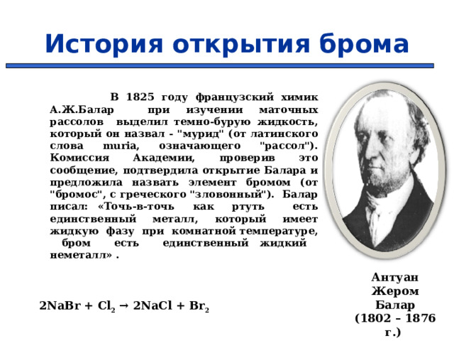 История открытия брома  В 1825 году французский химик А.Ж.Балар при изучении маточных рассолов выделил темно-бурую жидкость, который он назвал - 