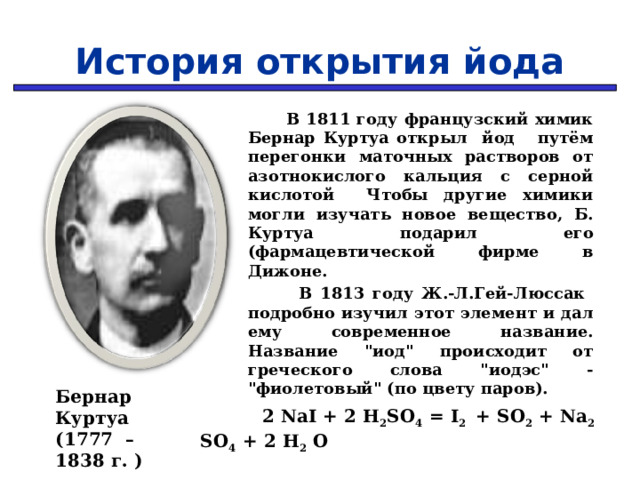 История открытия йода  В 1811 году французский химик Бернар Куртуа открыл йод путём перегонки маточных растворов от азотнокислого кальция с серной кислотой Чтобы другие химики могли изучать новое вещество, Б. Куртуа подарил его (фармацевтической фирме в Дижоне.  В 1813 году Ж.-Л.Гей-Люссак подробно изучил этот элемент и дал ему современное название. Название 