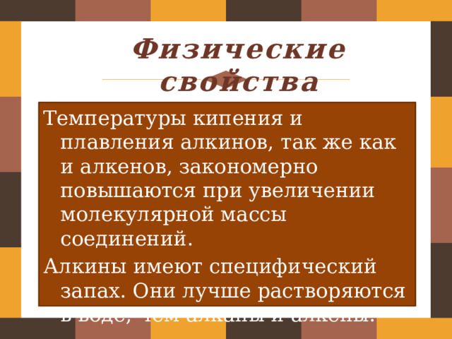 Физические свойства Температуры кипения и плавления алкинов, так же как и алкенов, закономерно повышаются при увеличении молекулярной массы соединений. Алкины имеют специфический запах. Они лучше растворяются в воде, чем алканы и алкены. 