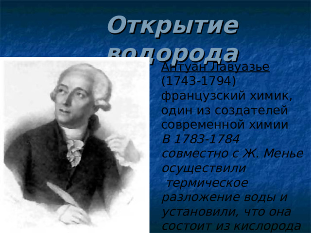 Открытие водорода Антуан Лавуазье (1743-1794) французский химик, один из создателей современной химии  В 1783-1784 совместно с Ж. Менье осуществили  термическое разложение воды и установили, что она состоит из кислорода и водорода. 