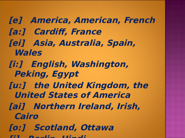 [e] America, American, French [a:] Cardiff, France [ei] Asia, Australia, Spain, Wales [i:] English, Washington, Peking, Egypt [u:] the United Kingdom, the United States of America [ai] Northern Ireland, Irish, Cairo [o:] Scotland, Ottawa [i] Berlin, Hindi  