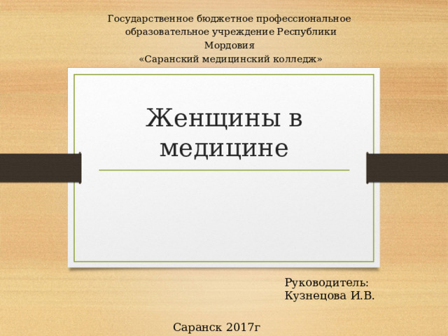 Государственное бюджетное профессиональное образовательное учреждение Республики Мордовия «Саранский медицинский колледж» Женщины в  медицине Руководитель: Кузнецова И.В. Саранск 2017г 
