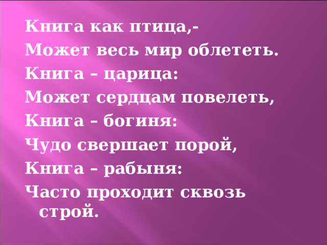 Книга как птица,- Может весь мир облететь. Книга – царица: Может сердцам повелеть, Книга – богиня: Чудо свершает порой, Книга – рабыня: Часто проходит сквозь строй.  