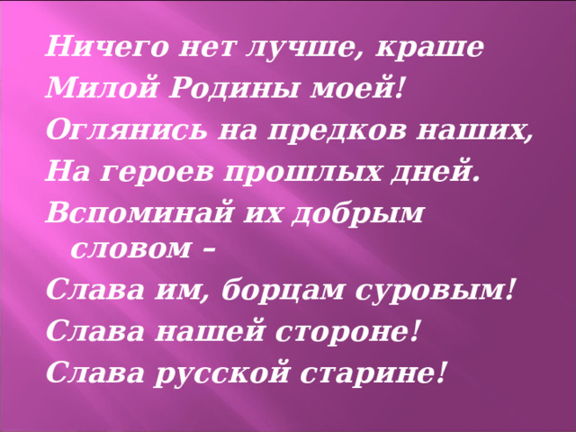 Ничего нет лучше, краше Милой Родины моей! Оглянись на предков наших, На героев прошлых дней. Вспоминай их добрым словом – Слава им, борцам суровым! Слава нашей стороне! Слава русской старине!  