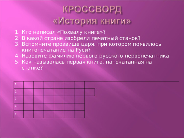 Кто написал «Похвалу книге»? В какой стране изобрели печатный станок? Вспомните прозвище царя, при котором появилось книгопечатание на Руси? Назовите фамилию первого русского первопечатника. Как называлась первая книга, напечатанная на станке? 1 2 3 4 5           