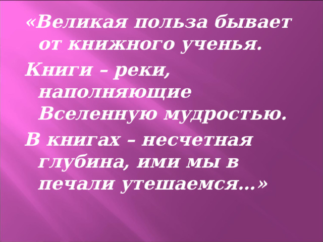 «Великая польза бывает от книжного ученья. Книги – реки, наполняющие Вселенную мудростью. В книгах – несчетная глубина, ими мы в печали утешаемся…»  