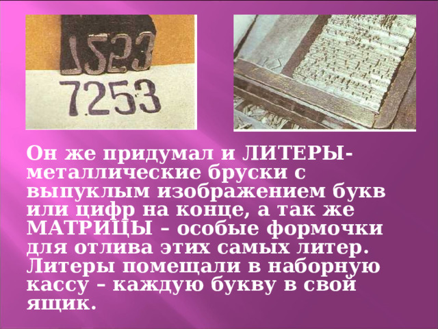Он же придумал и ЛИТЕРЫ- металлические бруски с выпуклым изображением букв или цифр на конце, а так же МАТРИЦЫ – особые формочки для отлива этих самых литер. Литеры помещали в наборную кассу – каждую букву в свой ящик. 